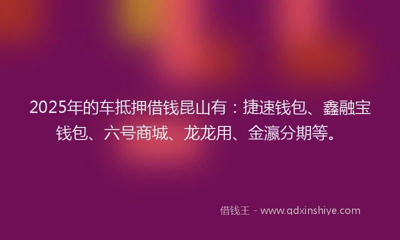 2025年的车抵押借钱昆山有：捷速钱包、鑫融宝钱包、六号商城、龙龙用、金瀛分期等。