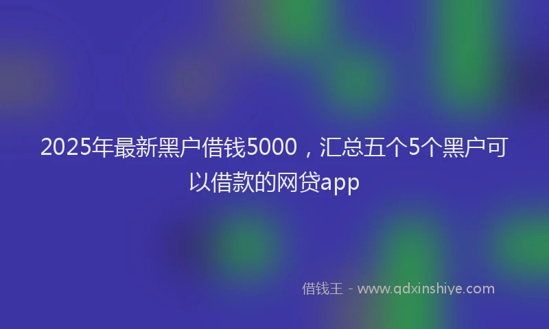 2025年最新黑户借钱5000，汇总五个5个黑户可以借款的网贷app