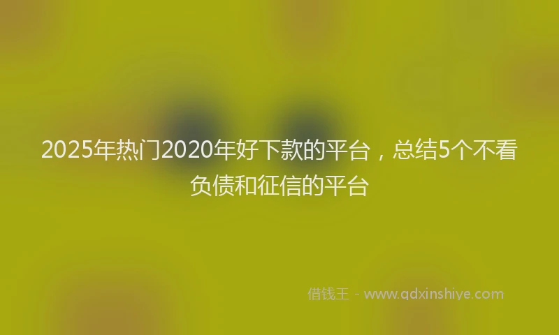 2025年热门2020年好下款的平台，总结5个不看负债和征信的平台