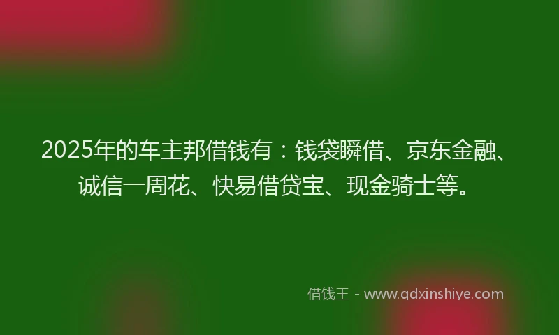 2025年的车主邦借钱有：钱袋瞬借、京东金融、诚信一周花、快易借贷宝、现金骑士等。