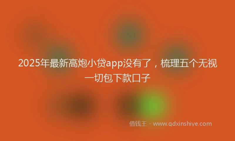 2025年最新高炮小贷app没有了，梳理五个无视一切包下款口子