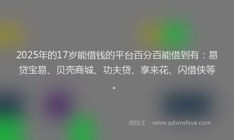 2025年的17岁能借钱的平台百分百能借到有：易贷宝易、贝壳商城、功夫贷、享来花、闪借侠等。