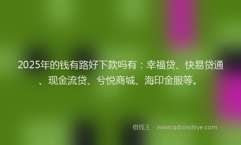 2025年的钱有路好下款吗有：幸福贷、快易贷通、现金流贷、兮悦商城、海印金服等。