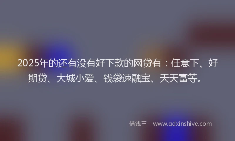 2025年的还有没有好下款的网贷有：任意下、好期贷、大城小爱、钱袋速融宝、天天富等。