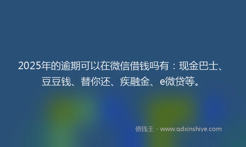 2025年的逾期可以在微信借钱吗有：现金巴士、豆豆钱、替你还、疾融金、e微贷等。