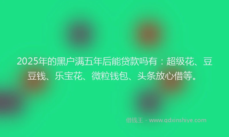 2025年的黑户满五年后能贷款吗有：超级花、豆豆钱、乐宝花、微粒钱包、头条放心借等。