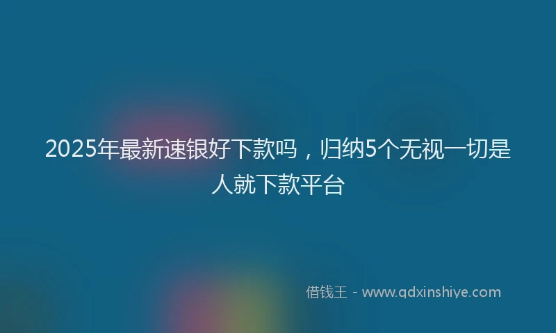 2025年最新速银好下款吗，归纳5个无视一切是人就下款平台