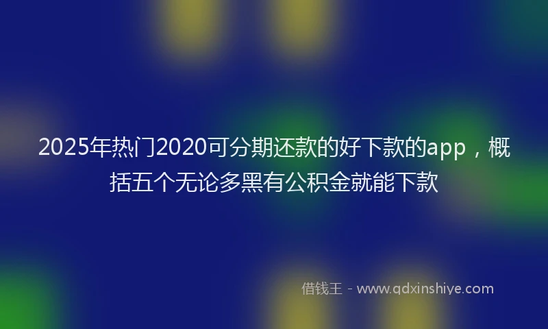 2025年热门2020可分期还款的好下款的app，概括五个无论多黑有公积金就能下款