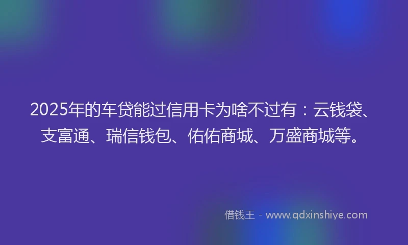 2025年的车贷能过信用卡为啥不过有：云钱袋、支富通、瑞信钱包、佑佑商城、万盛商城等。