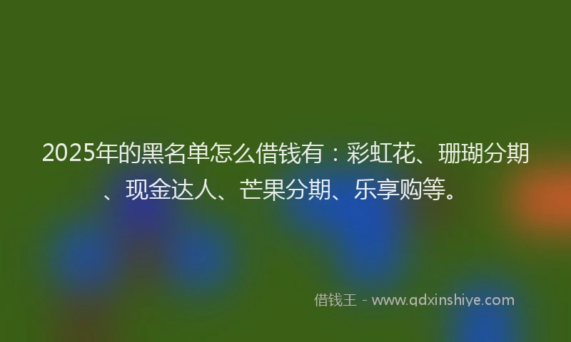 2025年的黑名单怎么借钱有：彩虹花、珊瑚分期、现金达人、芒果分期、乐享购等。