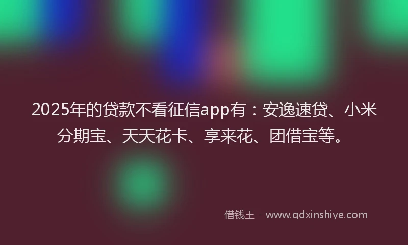 2025年的贷款不看征信app有：安逸速贷、小米分期宝、天天花卡、享来花、团借宝等。