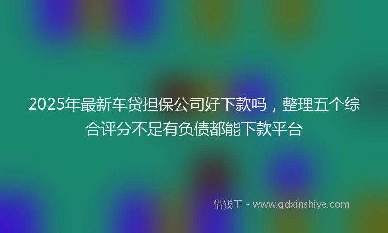 2025年最新车贷担保公司好下款吗，整理五个综合评分不足有负债都能下款平台