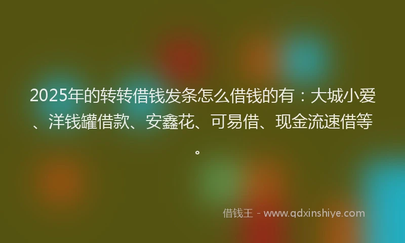 2025年的转转借钱发条怎么借钱的有：大城小爱、洋钱罐借款、安鑫花、可易借、现金流速借等。