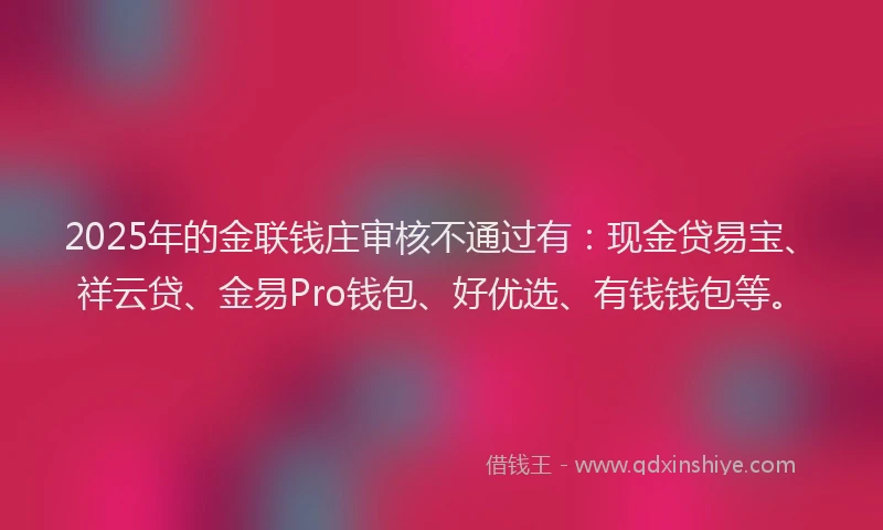 2025年的金联钱庄审核不通过有：现金贷易宝、祥云贷、金易Pro钱包、好优选、有钱钱包等。
