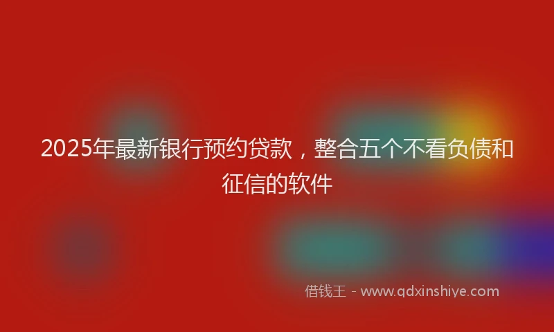 2025年最新银行预约贷款，整合五个不看负债和征信的软件