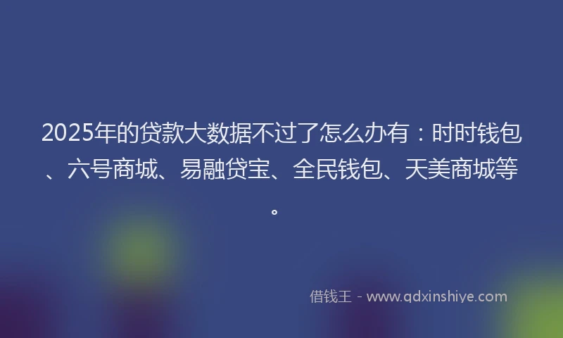 2025年的贷款大数据不过了怎么办有：时时钱包、六号商城、易融贷宝、全民钱包、天美商城等。