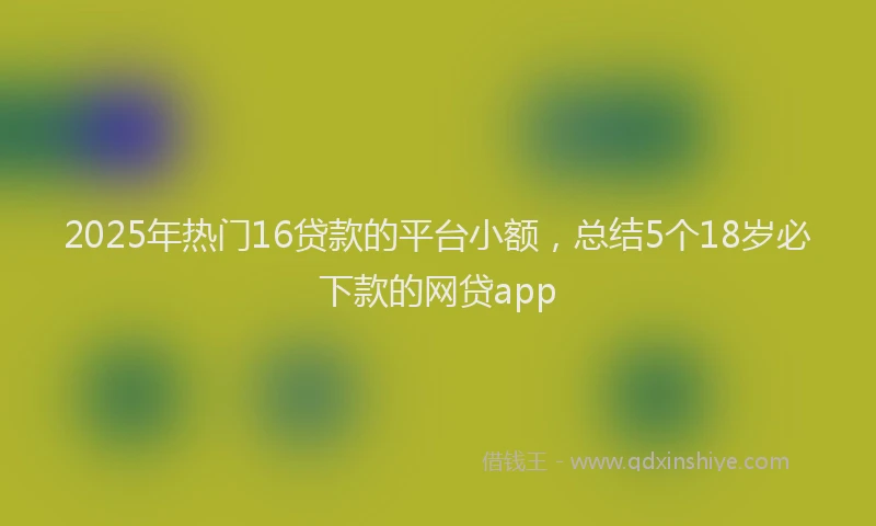 2025年热门16贷款的平台小额，总结5个18岁必下款的网贷app