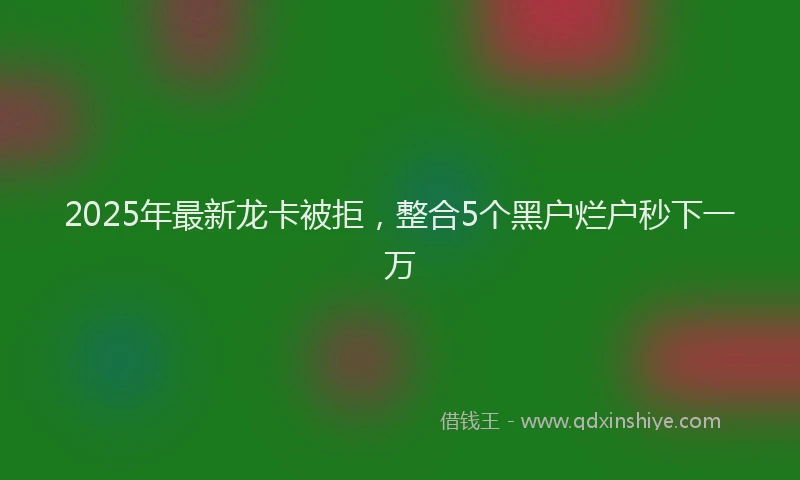 2025年最新龙卡被拒，整合5个黑户烂户秒下一万