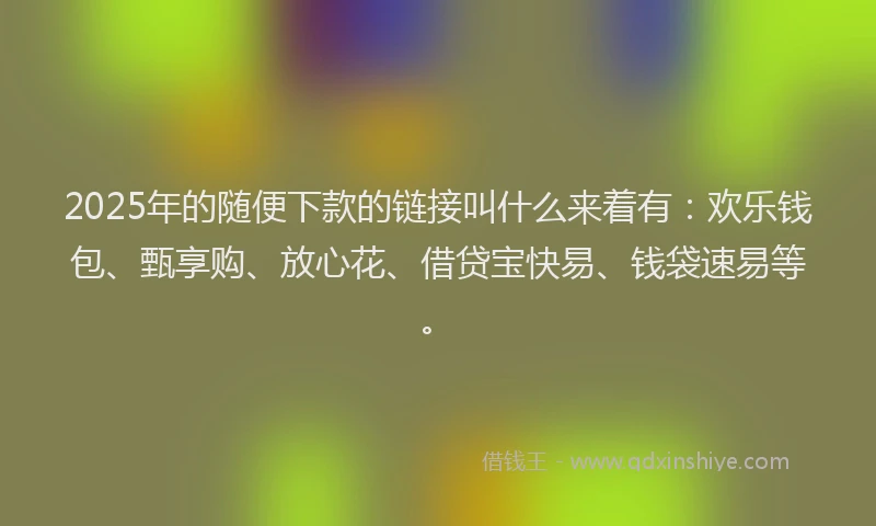 2025年的随便下款的链接叫什么来着有：欢乐钱包、甄享购、放心花、借贷宝快易、钱袋速易等。