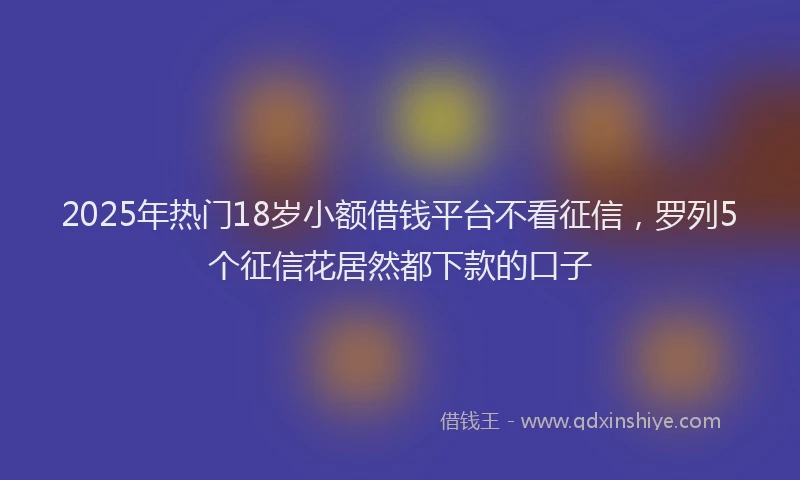 2025年热门18岁小额借钱平台不看征信，罗列5个征信花居然都下款的口子
