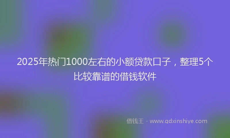 2025年热门1000左右的小额贷款口子，整理5个比较靠谱的借钱软件