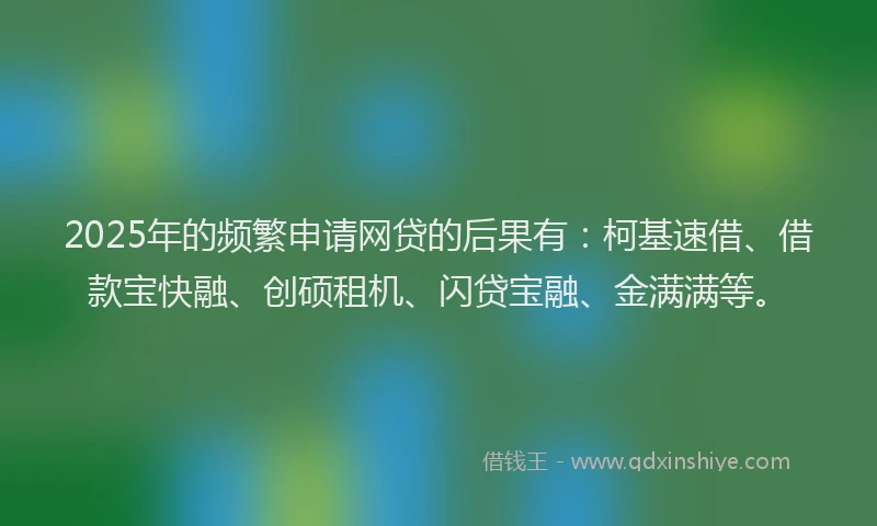 2025年的频繁申请网贷的后果有：柯基速借、借款宝快融、创硕租机、闪贷宝融、金满满等。