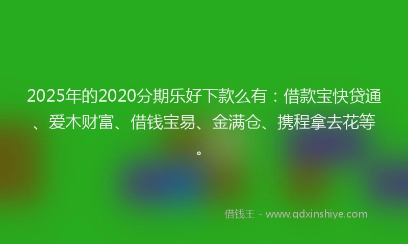 2025年的2020分期乐好下款么有：借款宝快贷通、爱木财富、借钱宝易、金满仓、携程拿去花等。