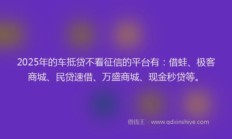 2025年的车抵贷不看征信的平台有：借蛙、极客商城、民贷速借、万盛商城、现金秒贷等。