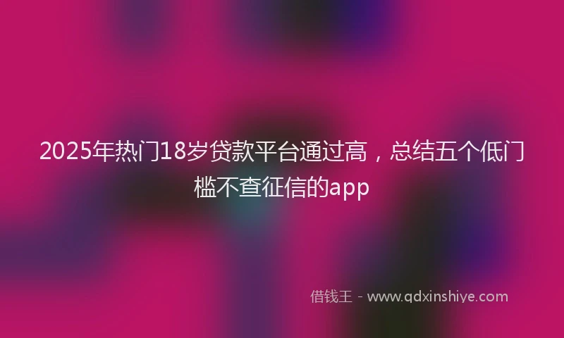 2025年热门18岁贷款平台通过高，总结五个低门槛不查征信的app