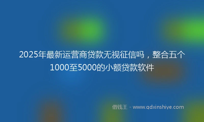 2025年最新运营商贷款无视征信吗，整合五个1000至5000的小额贷款软件