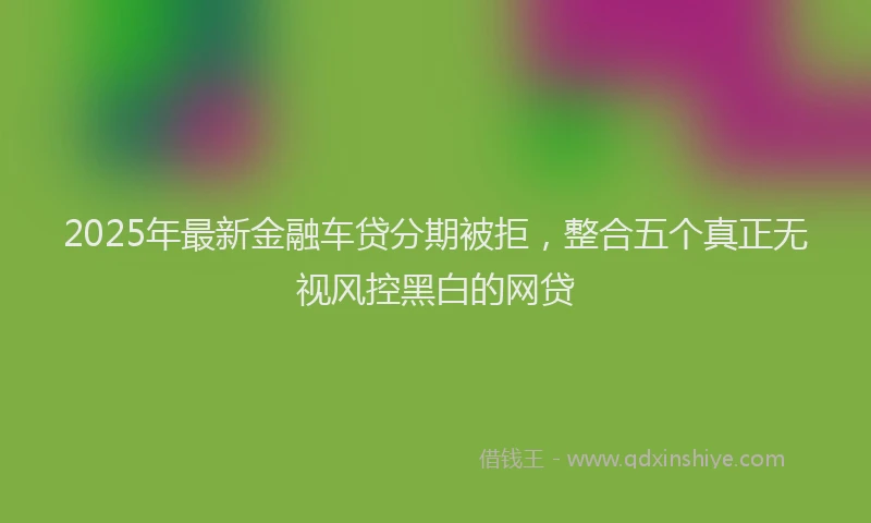 2025年最新金融车贷分期被拒，整合五个真正无视风控黑白的网贷