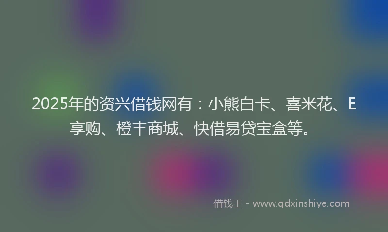 2025年的资兴借钱网有：小熊白卡、喜米花、E享购、橙丰商城、快借易贷宝盒等。