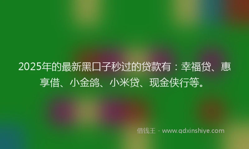 2025年的最新黑口子秒过的贷款有：幸福贷、惠享借、小金鸽、小米贷、现金侠行等。