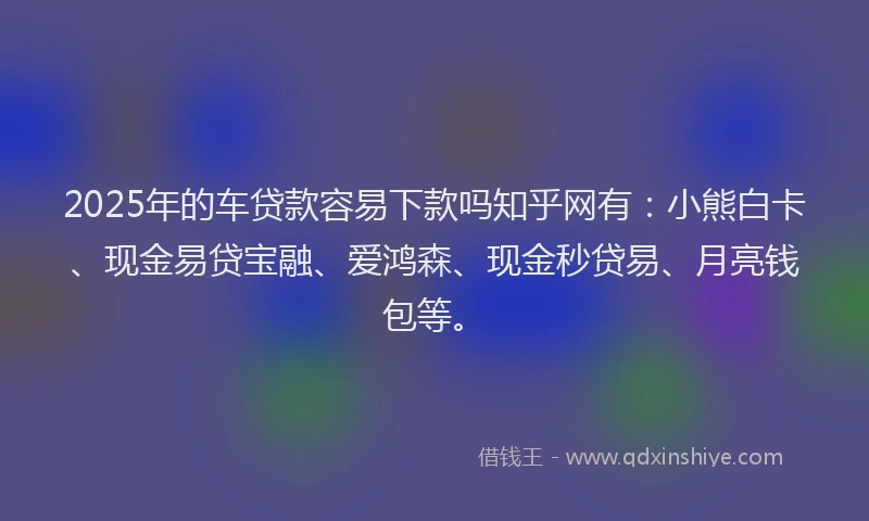 2025年的车贷款容易下款吗知乎网有：小熊白卡、现金易贷宝融、爱鸿森、现金秒贷易、月亮钱包等。