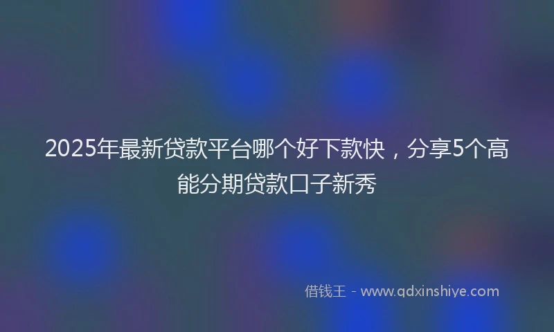 2025年最新贷款平台哪个好下款快，分享5个高能分期贷款口子新秀