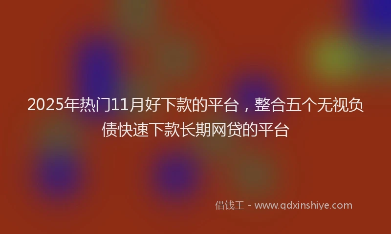 2025年热门11月好下款的平台，整合五个无视负债快速下款长期网贷的平台