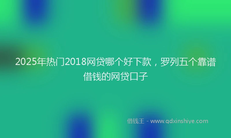 2025年热门2018网贷哪个好下款，罗列五个靠谱借钱的网贷口子