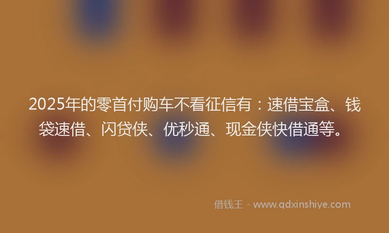 2025年的零首付购车不看征信有：速借宝盒、钱袋速借、闪贷侠、优秒通、现金侠快借通等。