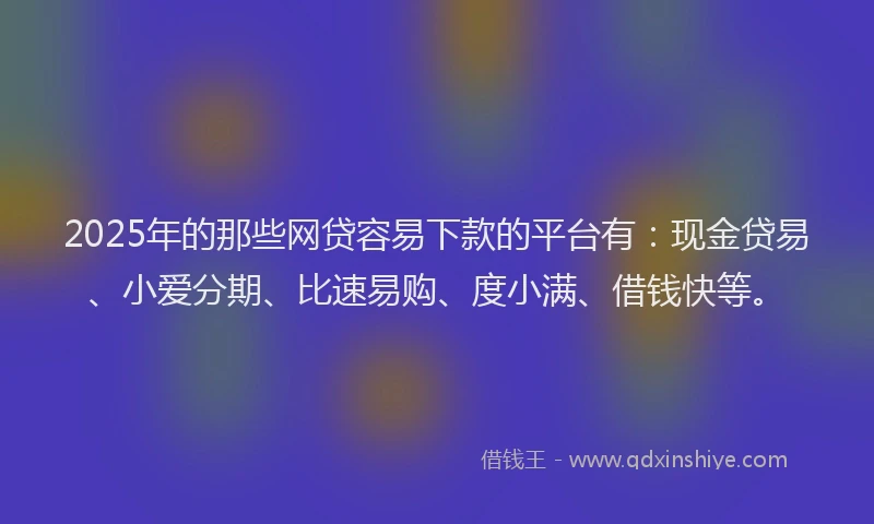 2025年的那些网贷容易下款的平台有：现金贷易、小爱分期、比速易购、度小满、借钱快等。