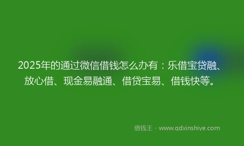2025年的通过微信借钱怎么办有：乐借宝贷融、放心借、现金易融通、借贷宝易、借钱快等。