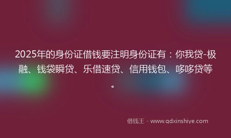 2025年的身份证借钱要注明身份证有：你我贷-极融、钱袋瞬贷、乐借速贷、信用钱包、哆哆贷等。