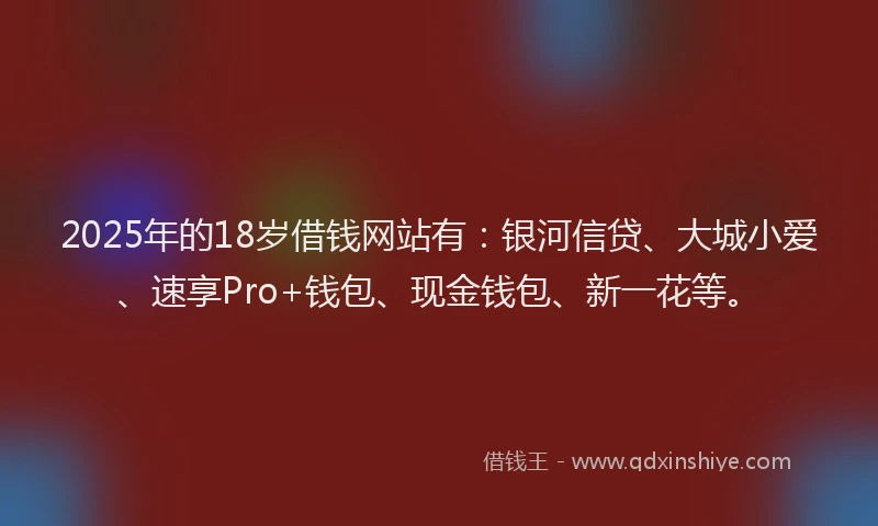 2025年的18岁借钱网站有：银河信贷、大城小爱、速享Pro+钱包、现金钱包、新一花等。