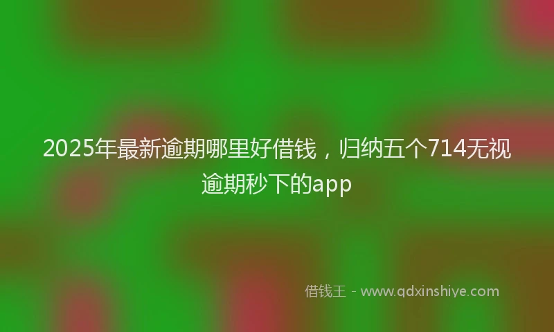 2025年最新逾期哪里好借钱，归纳五个714无视逾期秒下的app