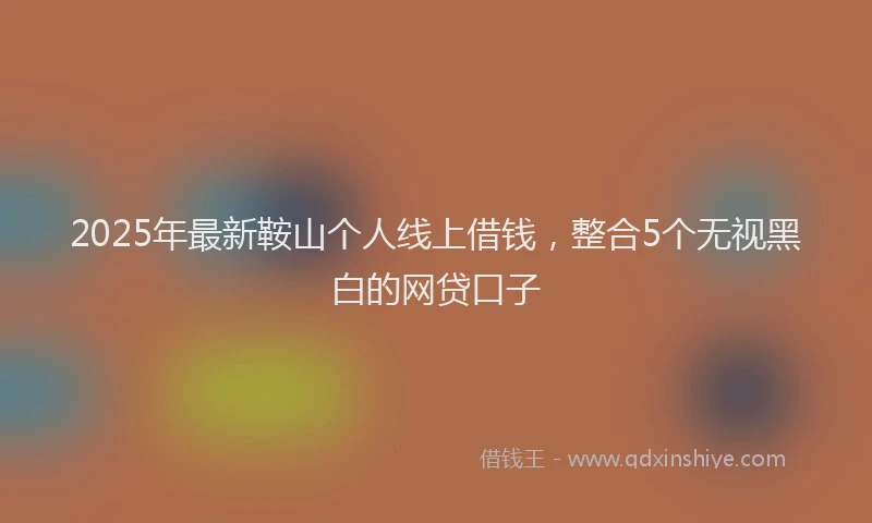 2025年最新鞍山个人线上借钱，整合5个无视黑白的网贷口子