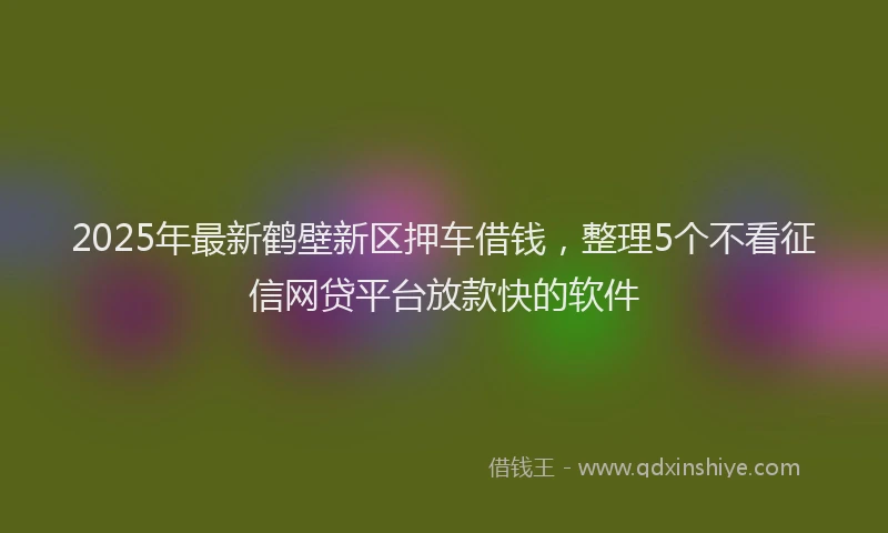 2025年最新鹤壁新区押车借钱，整理5个不看征信网贷平台放款快的软件