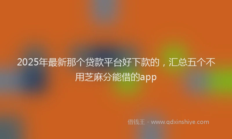 2025年最新那个贷款平台好下款的，汇总五个不用芝麻分能借的app