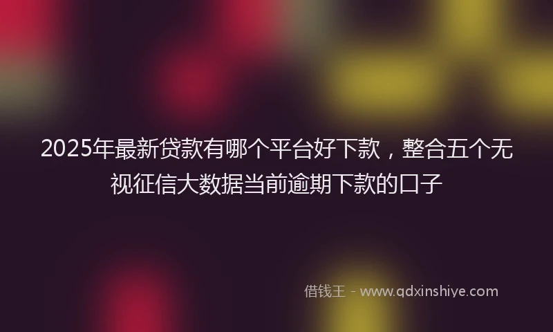 2025年最新贷款有哪个平台好下款，整合五个无视征信大数据当前逾期下款的口子