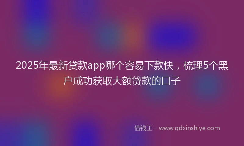 2025年最新贷款app哪个容易下款快，梳理5个黑户成功获取大额贷款的口子