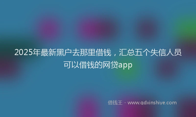 2025年最新黑户去那里借钱，汇总五个失信人员可以借钱的网贷app