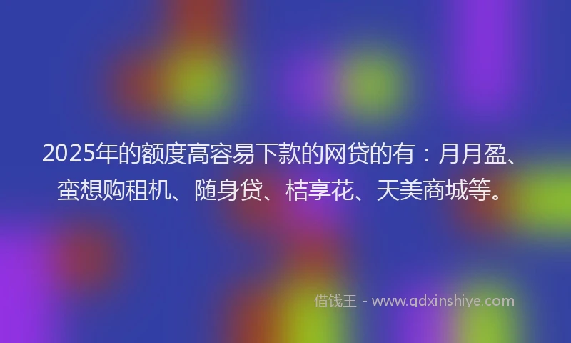 2025年的额度高容易下款的网贷的有：月月盈、蛮想购租机、随身贷、桔享花、天美商城等。